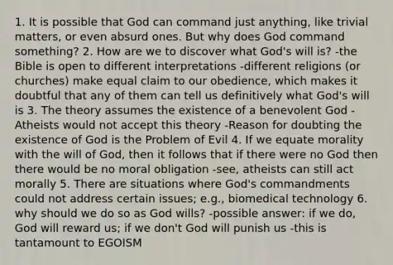 1. It is possible that God can command just anything, like trivial matters, or even absurd ones. But why does God command something? 2. How are we to discover what God's will is? -the Bible is open to different interpretations -different religions (or churches) make equal claim to our obedience, which makes it doubtful that any of them can tell us definitively what God's will is 3. The theory assumes the existence of a benevolent God -Atheists would not accept this theory -Reason for doubting the existence of God is the Problem of Evil 4. If we equate morality with the will of God, then it follows that if there were no God then there would be no moral obligation -see, atheists can still act morally 5. There are situations where God's commandments could not address certain issues; e.g., biomedical technology 6. why should we do so as God wills? -possible answer: if we do, God will reward us; if we don't God will punish us -this is tantamount to EGOISM