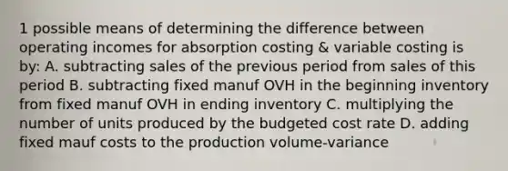 1 possible means of determining the difference between operating incomes for absorption costing & variable costing is by: A. subtracting sales of the previous period from sales of this period B. subtracting fixed manuf OVH in the beginning inventory from fixed manuf OVH in ending inventory C. multiplying the number of units produced by the budgeted cost rate D. adding fixed mauf costs to the production volume-variance