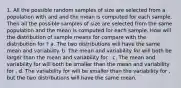 1. All the possible random samples of size are selected from a population with and and the mean is computed for each sample. Then all the possible samples of size are selected from the same population and the mean is computed for each sample. How will the distribution of sample means for compare with the distribution for ? a. The two distributions will have the same mean and variability. b. The mean and variability for will both be larger than the mean and variability for . c. The mean and variability for will both be smaller than the mean and variability for . d. The variability for will be smaller than the variability for , but the two distributions will have the same mean.