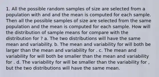 1. All the possible random samples of size are selected from a population with and and the mean is computed for each sample. Then all the possible samples of size are selected from the same population and the mean is computed for each sample. How will the distribution of sample means for compare with the distribution for ? a. The two distributions will have the same mean and variability. b. The mean and variability for will both be larger than the mean and variability for . c. The mean and variability for will both be smaller than the mean and variability for . d. The variability for will be smaller than the variability for , but the two distributions will have the same mean.