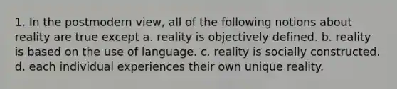 1. In the postmodern view, all of the following notions about reality are true except a. reality is objectively defined. b. reality is based on the use of language. c. reality is socially constructed. d. each individual experiences their own unique reality.