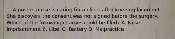 1. A postop nurse is caring for a client after knee replacement. She discovers the consent was not signed before the surgery. Which of the following charges could be filed? A. False imprisonment B. Libel C. Battery D. Malpractice