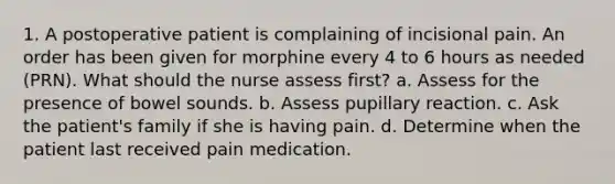 1. A postoperative patient is complaining of incisional pain. An order has been given for morphine every 4 to 6 hours as needed (PRN). What should the nurse assess first? a. Assess for the presence of bowel sounds. b. Assess pupillary reaction. c. Ask the patient's family if she is having pain. d. Determine when the patient last received pain medication.