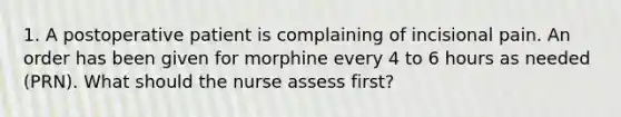 1. A postoperative patient is complaining of incisional pain. An order has been given for morphine every 4 to 6 hours as needed (PRN). What should the nurse assess first?