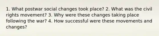 1. What postwar social changes took place? 2. What was the civil rights movement? 3. Why were these changes taking place following the war? 4. How successful were these movements and changes?