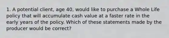 1. A potential client, age 40, would like to purchase a Whole Life policy that will accumulate cash value at a faster rate in the early years of the policy. Which of these statements made by the producer would be correct?