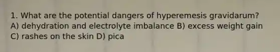 1. What are the potential dangers of hyperemesis gravidarum? A) dehydration and electrolyte imbalance B) excess weight gain C) rashes on the skin D) pica