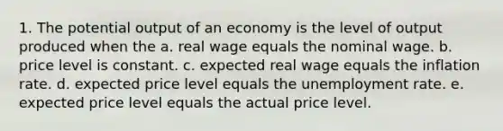 1. The potential output of an economy is the level of output produced when the a. real wage equals the nominal wage. b. price level is constant. c. expected real wage equals the inflation rate. d. expected price level equals the unemployment rate. e. expected price level equals the actual price level.