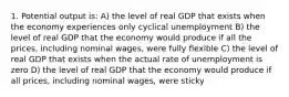 1. Potential output is: A) the level of real GDP that exists when the economy experiences only cyclical unemployment B) the level of real GDP that the economy would produce if all the prices, including nominal wages, were fully flexible C) the level of real GDP that exists when the actual rate of unemployment is zero D) the level of real GDP that the economy would produce if all prices, including nominal wages, were sticky