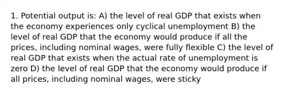 1. Potential output is: A) the level of real GDP that exists when the economy experiences only cyclical unemployment B) the level of real GDP that the economy would produce if all the prices, including nominal wages, were fully flexible C) the level of real GDP that exists when the actual rate of unemployment is zero D) the level of real GDP that the economy would produce if all prices, including nominal wages, were sticky