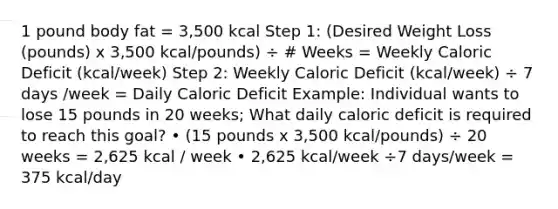 1 pound body fat = 3,500 kcal Step 1: (Desired Weight Loss (pounds) x 3,500 kcal/pounds) ÷ # Weeks = Weekly Caloric Deficit (kcal/week) Step 2: Weekly Caloric Deficit (kcal/week) ÷ 7 days /week = Daily Caloric Deficit Example: Individual wants to lose 15 pounds in 20 weeks; What daily caloric deficit is required to reach this goal? • (15 pounds x 3,500 kcal/pounds) ÷ 20 weeks = 2,625 kcal / week • 2,625 kcal/week ÷7 days/week = 375 kcal/day