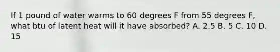 If 1 pound of water warms to 60 degrees F from 55 degrees F, what btu of latent heat will it have absorbed? A. 2.5 B. 5 C. 10 D. 15