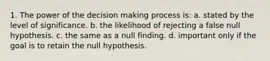 1. The power of the decision making process is: a. stated by the level of significance. b. the likelihood of rejecting a false null hypothesis. c. the same as a null finding. d. important only if the goal is to retain the null hypothesis.