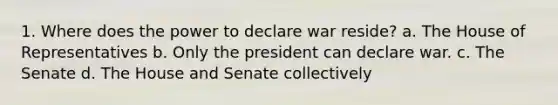 1. Where does the power to declare war reside? a. The House of Representatives b. Only the president can declare war. c. The Senate d. The House and Senate collectively