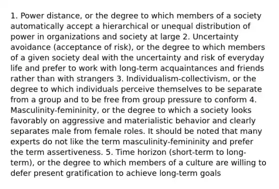 1. Power distance, or the degree to which members of a society automatically accept a hierarchical or unequal distribution of power in organizations and society at large 2. Uncertainty avoidance (acceptance of risk), or the degree to which members of a given society deal with the uncertainty and risk of everyday life and prefer to work with long-term acquaintances and friends rather than with strangers 3. Individualism-collectivism, or the degree to which individuals perceive themselves to be separate from a group and to be free from group pressure to conform 4. Masculinity-femininity, or the degree to which a society looks favorably on aggressive and materialistic behavior and clearly separates male from female roles. It should be noted that many experts do not like the term masculinity-femininity and prefer the term assertiveness. 5. Time horizon (short-term to long-term), or the degree to which members of a culture are willing to defer present gratification to achieve long-term goals