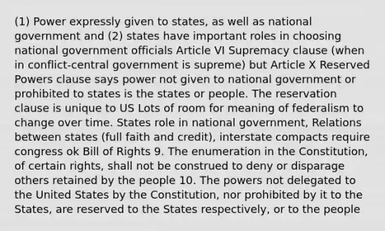 (1) Power expressly given to states, as well as national government and (2) states have important roles in choosing national government officials Article VI Supremacy clause (when in conflict-central government is supreme) but Article X Reserved Powers clause says power not given to national government or prohibited to states is the states or people. The reservation clause is unique to US Lots of room for meaning of federalism to change over time. States role in national government, Relations between states (full faith and credit), interstate compacts require congress ok Bill of Rights 9. The enumeration in the Constitution, of certain rights, shall not be construed to deny or disparage others retained by the people 10. The powers not delegated to the United States by the Constitution, nor prohibited by it to the States, are reserved to the States respectively, or to the people