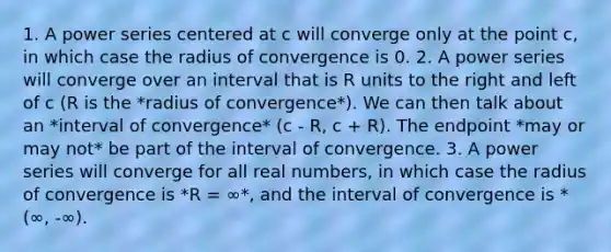 1. A power series centered at c will converge only at the point c, in which case the radius of convergence is 0. 2. A power series will converge over an interval that is R units to the right and left of c (R is the *radius of convergence*). We can then talk about an *interval of convergence* (c - R, c + R). The endpoint *may or may not* be part of the interval of convergence. 3. A power series will converge for all real numbers, in which case the radius of convergence is *R = ∞*, and the interval of convergence is *(∞, -∞).