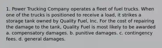 1. Power Trucking Company operates a fleet of fuel trucks. When one of the trucks is positioned to receive a load, it strikes a storage tank owned by Quality Fuel, Inc. For the cost of repairing the damage to the tank, Quality Fuel is most likely to be awarded a. compensatory damages. b. punitive damages. c. contingency fees. d. general damages.