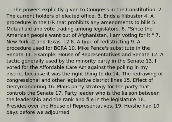 1. The powers explicitly given to Congress in the Constitution. 2. The current holders of elected office. 3. Ends a filibuster 4. A procedure in the HR that prohibits any amendments to bills 5. Mutual aid and vote trading among legislators. 6. "Since the American people want out of Afghanistan, I am voting for it." 7. New York -2 and Texas +2 8. A type of redistricting 9. A procedure used for BCRA 10. Mike Pence's substitute in the Senate 11. Example: House of Representatives and Senate 12. A tactic generally used by the minority party in the Senate 13. I voted for the Affordable Care Act against the polling in my district because it was the right thing to do 14. The redrawing of congressional and other legislative district lines 15. Effect of Gerrymandering 16. Plans party strategy for the party that controls the Senate 17. Party leader who is the liaison between the leadership and the rank-and-file in the legislature 18. Presides over the House of Representatives. 19. He/she had 10 days before we adjourned