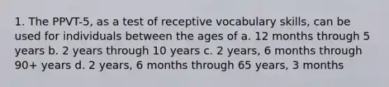 1. The PPVT-5, as a test of receptive vocabulary skills, can be used for individuals between the ages of a. 12 months through 5 years b. 2 years through 10 years c. 2 years, 6 months through 90+ years d. 2 years, 6 months through 65 years, 3 months