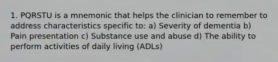 1. PQRSTU is a mnemonic that helps the clinician to remember to address characteristics specific to: a) Severity of dementia b) Pain presentation c) Substance use and abuse d) The ability to perform activities of daily living (ADLs)