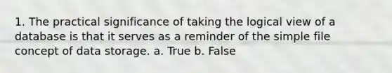 1. The practical significance of taking the logical view of a database is that it serves as a reminder of the simple file concept of data storage. a. True b. False