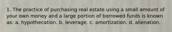 1. The practice of purchasing real estate using a small amount of your own money and a large portion of borrowed funds is known as: a. hypothecation. b. Ieverage. c. amortization. d. alienation.