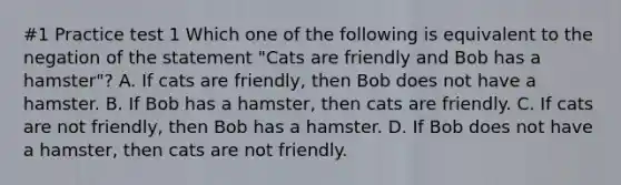 #1 Practice test 1 Which one of the following is equivalent to the negation of the statement "Cats are friendly and Bob has a hamster"? A. If cats are friendly, then Bob does not have a hamster. B. If Bob has a hamster, then cats are friendly. C. If cats are not friendly, then Bob has a hamster. D. If Bob does not have a hamster, then cats are not friendly.