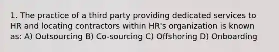 1. The practice of a third party providing dedicated services to HR and locating contractors within HR's organization is known as: A) Outsourcing B) Co-sourcing C) Offshoring D) Onboarding