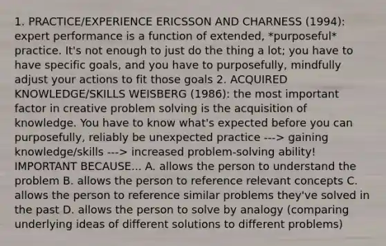 1. PRACTICE/EXPERIENCE ERICSSON AND CHARNESS (1994): expert performance is a function of extended, *purposeful* practice. It's not enough to just do the thing a lot; you have to have specific goals, and you have to purposefully, mindfully adjust your actions to fit those goals 2. ACQUIRED KNOWLEDGE/SKILLS WEISBERG (1986): the most important factor in creative problem solving is the acquisition of knowledge. You have to know what's expected before you can purposefully, reliably be unexpected practice ---> gaining knowledge/skills ---> increased problem-solving ability! IMPORTANT BECAUSE... A. allows the person to understand the problem B. allows the person to reference relevant concepts C. allows the person to reference similar problems they've solved in the past D. allows the person to solve by analogy (comparing underlying ideas of different solutions to different problems)