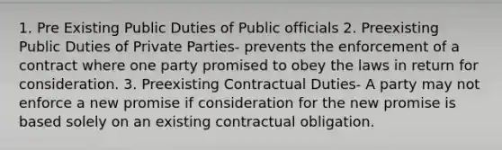 1. Pre Existing Public Duties of Public officials 2. Preexisting Public Duties of Private Parties- prevents the enforcement of a contract where one party promised to obey the laws in return for consideration. 3. Preexisting Contractual Duties- A party may not enforce a new promise if consideration for the new promise is based solely on an existing contractual obligation.