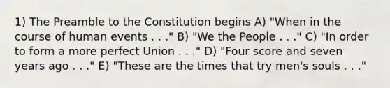 1) The Preamble to the Constitution begins A) "When in the course of human events . . ." B) "We the People . . ." C) "In order to form a more perfect Union . . ." D) "Four score and seven years ago . . ." E) "These are the times that try men's souls . . ."