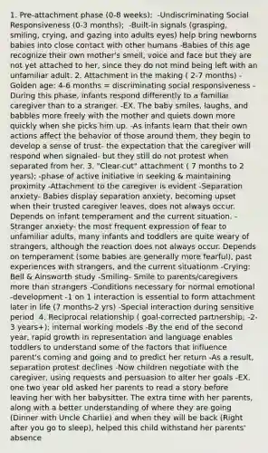 1. Pre-attachment phase (0-8 weeks); ​ -Undiscriminating Social Responsiveness (0-3 months); ​ -Built-in signals (grasping, smiling, crying, and gazing into adults eyes) help bring newborns babies into close contact with other humans -Babies of this age recognize their own mother's smell, voice and face but they are not yet attached to her, since they do not mind being left with an unfamiliar adult. 2. Attachment in the making ( 2-7 months)​ -Golden age: 4-6 months = discriminating social responsiveness​ -During this phase, infants respond differently to a familiar caregiver than to a stranger. -EX. The baby smiles, laughs, and babbles more freely with the mother and quiets down more quickly when she picks him up. -As infants learn that their own actions affect the behavior of those around them, they begin to develop a sense of trust- the expectation that the caregiver will respond when signaled- but they still do not protest when separated from her. 3. "Clear-cut" attachment ( 7 months to 2 years); -phase of active initiative in seeking & maintaining proximity​ -Attachment to the caregiver is evident -Separation anxiety​- Babies display separation anxiety, becoming upset when their trusted caregiver leaves, does not always occur. Depends on infant temperament and the current situation. -Stranger anxiety​- the most frequent expression of fear to unfamiliar adults, many infants and toddlers are quite weary of strangers, although the reaction does not always occur. Depends on temperament (some babies are generally more fearful), past experiences with strangers, and the current situationm -Crying: Bell & Ainsworth study​ -Smiling​- Smile to parents/caregivers more than strangers -Conditions necessary for normal emotional -development​ -1 on 1 interaction is essential to form attachment later in life (7 months-2 yrs) -Special interaction during sensitive period ​ 4. Reciprocal relationship ( goal-corrected partnership; -2-3 years+); internal working models -By the end of the second year, rapid growth in representation and language enables toddlers to understand some of the factors that influence parent's coming and going and to predict her return -As a result, separation protest declines -Now children negotiate with the caregiver, using requests and persuasion to alter her goals -EX. one two year old asked her parents to read a story before leaving her with her babysitter. The extra time with her parents, along with a better understanding of where they are going (Dinner with Uncle Charlie) and when they will be back (Right after you go to sleep), helped this child withstand her parents' absence