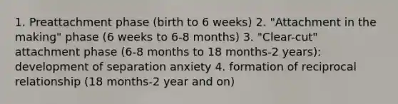 1. Preattachment phase (birth to 6 weeks) 2. "Attachment in the making" phase (6 weeks to 6-8 months) 3. "Clear-cut" attachment phase (6-8 months to 18 months-2 years): development of separation anxiety 4. formation of reciprocal relationship (18 months-2 year and on)