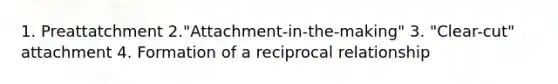 1. Preattatchment 2."Attachment-in-the-making" 3. "Clear-cut" attachment 4. Formation of a reciprocal relationship