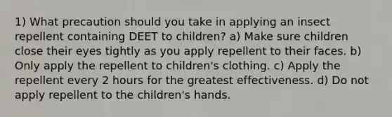 1) What precaution should you take in applying an insect repellent containing DEET to children? a) Make sure children close their eyes tightly as you apply repellent to their faces. b) Only apply the repellent to children's clothing. c) Apply the repellent every 2 hours for the greatest effectiveness. d) Do not apply repellent to the children's hands.