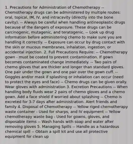 1. Precautions for Administration of Chemotherapy -- Chemotherapy drugs can be administered by multiple routes: oral, topical, IM, IV, and intracavity (directly into the bone cavity). -- Always be careful when handling antineoplastic drugs because of the dangers of exposure. These drugs can be carcinogenic, mutagenic, and teratogenic. -- Look up drug information before administering chemo to make sure you are handling it correctly. -- Exposure can occur by drug contact with the skin or mucous membranes, inhalation, ingestion, or accidental injection. 2. Full Precautions Require: -- Chemotherapy gown - must be coated to prevent contamination. If gown becomes contaminated change immediately. -- Two pairs of chemo gloves that are thicker and longer than standard gloves. One pair under the gown and one pair over the gown cuff. -- Goggles and/or mask if splashing or inhalation can occur (need to protect the eyes and face) -- Chemo drugs can be given orally. Wear gloves with administration 3. Excretion Precautions -- When handling body fluids wear 2 pairs of chemo gloves and a chemo gown. Add a face shield if worried about splashing -- Chemo is excreted for 3-7 days after administration. Alert friends and family 4. Disposal of Chemotherapy -- Yellow riged chemotherapy waste container - Used for sharps, and IV equipment -- Yellow chemotherapy waste bag - Used for gowns, gloves, and disposable items -- Wash hands with soap and water after removing gloves 5. Managing Spills -- Handle as a hazardous chemical spill -- Obtain a spill kit and use all protective equipment for clean up