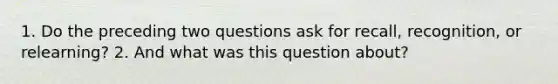 1. Do the preceding two questions ask for recall, recognition, or relearning? 2. And what was this question about?