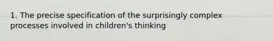 1. The precise specification of the surprisingly complex processes involved in children's thinking