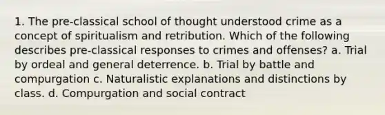 1. The pre-classical school of thought understood crime as a concept of spiritualism and retribution. Which of the following describes pre-classical responses to crimes and offenses? a. Trial by ordeal and general deterrence. b. Trial by battle and compurgation c. Naturalistic explanations and distinctions by class. d. Compurgation and social contract