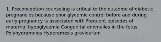 1. Preconception counseling is critical to the outcome of diabetic pregnancies because poor glycemic control before and during early pregnancy is associated with Frequent episodes of maternal hypoglycemia Congenital anomalies in the fetus Polyhydramnios Hyperemesis gravidarum