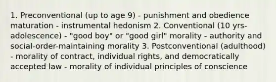 1. Preconventional (up to age 9) - punishment and obedience maturation - instrumental hedonism 2. Conventional (10 yrs-adolescence) - "good boy" or "good girl" morality - authority and social-order-maintaining morality 3. Postconventional (adulthood) - morality of contract, individual rights, and democratically accepted law - morality of individual principles of conscience