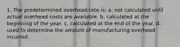 1. The predetermined overhead rate is: a. not calculated until actual overhead costs are available. b. calculated at the beginning of the year. c. calculated at the end of the year. d. used to determine the amount of manufacturing overhead incurred.