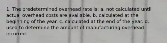 1. The predetermined overhead rate is: a. not calculated until actual overhead costs are available. b. calculated at the beginning of the year. c. calculated at the end of the year. d. used to determine the amount of manufacturing overhead incurred.