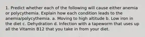 1. Predict whether each of the following will cause either anemia or polycythemia. Explain how each condition leads to the anemia/polycythemia. a. Moving to high altitude b. Low iron in the diet c. Dehydration d. Infection with a tapeworm that uses up all the Vitamin B12 that you take in from your diet.