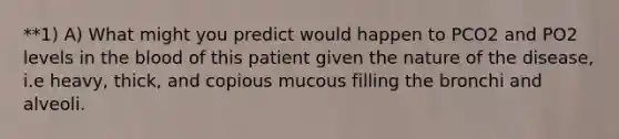 **1) A) What might you predict would happen to PCO2 and PO2 levels in the blood of this patient given the nature of the disease, i.e heavy, thick, and copious mucous filling the bronchi and alveoli.