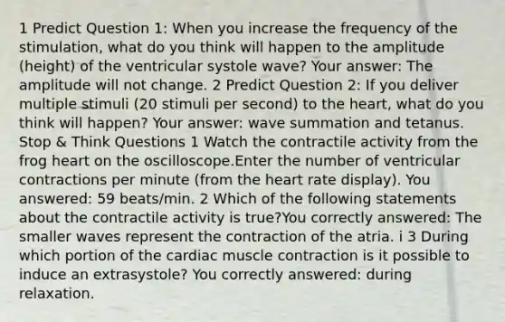 1 Predict Question 1: When you increase the frequency of the stimulation, what do you think will happen to the amplitude (height) of the ventricular systole wave? Your answer: The amplitude will not change. 2 Predict Question 2: If you deliver multiple stimuli (20 stimuli per second) to the heart, what do you think will happen? Your answer: wave summation and tetanus. Stop & Think Questions 1 Watch the contractile activity from the frog heart on the oscilloscope.Enter the number of ventricular contractions per minute (from the heart rate display). You answered: 59 beats/min. 2 Which of the following statements about the contractile activity is true?You correctly answered: The smaller waves represent the contraction of the atria. i 3 During which portion of the cardiac muscle contraction is it possible to induce an extrasystole? You correctly answered: during relaxation.