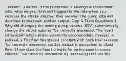 1 Predict Question: If the pump rate is analogous to the heart rate, what do you think will happen to the rate when you increase the stroke volume? Your answer: The pump rate will decrease to maintain cardiac output. Stop & Think Questions 1 Why did changing the ending pump volume (ESV) automatically change the stroke volume?You correctly answered: The heart intrinsically alters stroke volume to accommodate changes in preload. 2 The flow has stayed constant with each trial because You correctly answered: cardiac output is equivalent to blood flow. 3 How does the heart provide for an increase in stroke volume? You correctly answered: by increasing contractility.