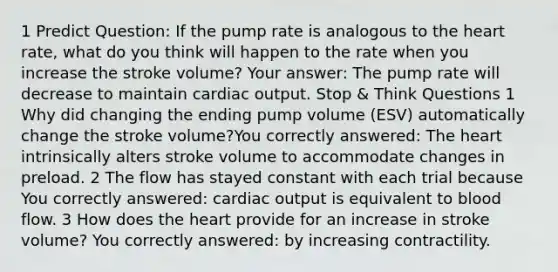 1 Predict Question: If the pump rate is analogous to the heart rate, what do you think will happen to the rate when you increase the stroke volume? Your answer: The pump rate will decrease to maintain cardiac output. Stop & Think Questions 1 Why did changing the ending pump volume (ESV) automatically change the stroke volume?You correctly answered: The heart intrinsically alters stroke volume to accommodate changes in preload. 2 The flow has stayed constant with each trial because You correctly answered: cardiac output is equivalent to blood flow. 3 How does the heart provide for an increase in stroke volume? You correctly answered: by increasing contractility.