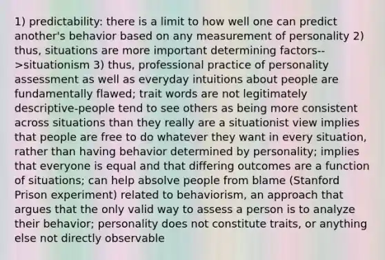 1) predictability: there is a limit to how well one can predict another's behavior based on any measurement of personality 2) thus, situations are more important determining factors-->situationism 3) thus, professional practice of personality assessment as well as everyday intuitions about people are fundamentally flawed; trait words are not legitimately descriptive-people tend to see others as being more consistent across situations than they really are a situationist view implies that people are free to do whatever they want in every situation, rather than having behavior determined by personality; implies that everyone is equal and that differing outcomes are a function of situations; can help absolve people from blame (Stanford Prison experiment) related to behaviorism, an approach that argues that the only valid way to assess a person is to analyze their behavior; personality does not constitute traits, or anything else not directly observable